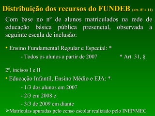Distribuição dos recursos do FUNDEB  (art. 8º a 11) Com base no nº de alunos matriculados na rede de educação básica pública presencial, observada a seguinte escala de inclusão: Ensino Fundamental Regular e Especial: * - Todos os alunos a partir de 2007  * Art. 31, §    2º, incisos I e II Educação Infantil, Ensino Médio e EJA: * - 1/3 dos alunos em 2007 - 2/3 em 2008 e - 3/3 de 2009 em diante Matrículas apuradas pelo censo escolar realizado pelo INEP/MEC. 