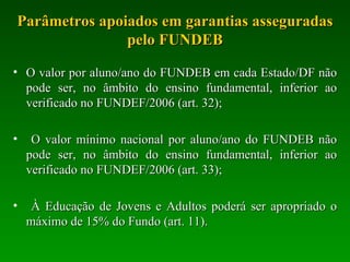 Parâmetros apoiados em garantias asseguradas pelo FUNDEB O valor por aluno/ano do FUNDEB em cada Estado/DF não pode ser, no âmbito do ensino fundamental, inferior ao verificado no FUNDEF/2006 (art. 32); O valor mínimo nacional por aluno/ano do FUNDEB não pode ser, no âmbito do ensino fundamental, inferior ao verificado no FUNDEF/2006 (art. 33); À Educação de Jovens e Adultos poderá ser apropriado o máximo de 15% do Fundo (art. 11). 