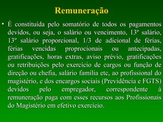 Remuneração É constituída pelo somatório de todos os pagamentos devidos, ou seja, o salário ou vencimento, 13º salário, 13º salário proporcional, 1/3 de adicional de férias, férias vencidas proprocionais ou antecipadas, gratificações, horas extras, aviso prévio, gratificações ou retribuições pelo exercício de cargos ou função de direção ou chefia, salário família etc, ao profissional do magistério, e dos encargos sociais (Previdência e FGTS) devidos pelo empregador, correspondente à remuneração paga com esses recursos aos Profissionais do Magistério em efetivo exercício. 