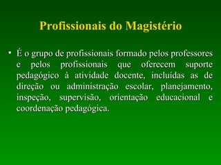 Profissionais do Magistério É o grupo de profissionais formado pelos professores e pelos profissionais que oferecem suporte pedagógico à atividade docente, incluídas as de direção ou administração escolar, planejamento, inspeção, supervisão, orientação educacional e coordenação pedagógica.  