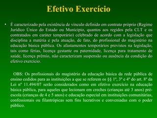 Efetivo Exercício É caracterizado pela existência de vínculo definido em contrato próprio (Regime Jurídico Único do Estado ou Município, quantos aos regidos pela CLT e os contratados em caráter temporário) celebrado de acordo com a legislação que disciplina a matéria e pela atuação, de fato, do profissional do magistério na educação básica pública. Os afastamentos temporários previstos na legislação, tais como férias, licença gestante ou paternidade, licença para tratamento de saúde, licença prêmio, não caracterizam suspensão ou ausência da condição do efetivo exercício.  OBS: Os profissionais do magistério da educação básica da rede pública de ensino cedidos para as instituições a que se referem os §§ 1º, 3º e 4º do art. 8º da Lei nº 11.494/07 serão considerados como em efetivo exercício na educação básica pública, para aqueles que lecionam em creches (crianças até 3 anos) pré-escola (crianças de 4 e 5 anos) e educação especial em instituições comunitárias, confessionais ou filantrópicas sem fins lucrativos e conveniadas com o poder público.  