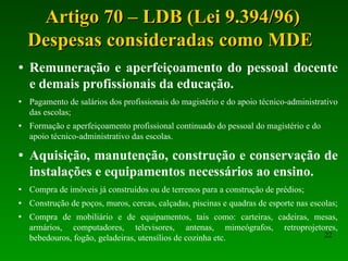 Artigo 70 – LDB (Lei 9.394/96) Despesas consideradas como MDE  Remuneração e aperfeiçoamento do pessoal docente e demais profissionais da educação. Pagamento de salários dos profissionais do magistério e do apoio técnico-administrativo das escolas; Formação e aperfeiçoamento profissional continuado do pessoal do magistério e do apoio técnico-administrativo das escolas. Aquisição, manutenção, construção e conservação de instalações e equipamentos necessários ao ensino. Compra de imóveis já construídos ou de terrenos para a construção de prédios; Construção de poços, muros, cercas, calçadas, piscinas e quadras de esporte nas escolas; Compra de mobiliário e de equipamentos, tais como: carteiras, cadeiras, mesas, armários, computadores, televisores, antenas, mimeógrafos, retroprojetores, bebedouros, fogão, geladeiras, utensílios de cozinha etc. 