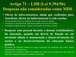 Artigo 71 – LDB (Lei 9.394/96)  Despesas não consideradas como MDE Obras de infra-estrutura, ainda que realizadas para beneficiar direta ou indiretamente à rede escolar. Pavimentação, pontes ou melhoria nas vias de acesso às escolas; Instalação ou pagamento de iluminação pública nas ruas das escolas; Instalação de água pluviais e esgoto na rua onde se localiza a escola.  Despesas com pessoal docente e demais trabalhadores da educação, quando em desvio de função ou em atividade alheia à manutenção e desenvolvimento do ensino e ao desenvolvimento da educação básica pública. Servidores da educação lotados em outras secretarias do município, tais como: saúde, administração, transporte etc. Integrantes do magistério (60%) em atuação em outro nível de ensino que não esteja na esfera de atuação prioritária do estado ou município. 