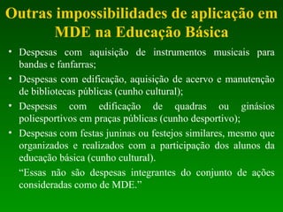 Outras impossibilidades de aplicação em MDE na Educação Básica Despesas com aquisição de instrumentos musicais para bandas e fanfarras; Despesas com edificação, aquisição de acervo e manutenção de bibliotecas públicas (cunho cultural); Despesas com edificação de quadras ou ginásios poliesportivos em praças públicas (cunho desportivo); Despesas com festas juninas ou festejos similares, mesmo que organizados e realizados com a participação dos alunos da educação básica (cunho cultural). “ Essas não são despesas integrantes do conjunto de ações consideradas como de MDE.”  
