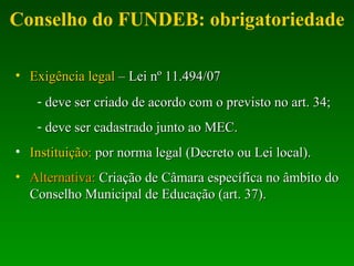 Conselho do FUNDEB: obrigatoriedade Exigência legal  – Lei nº 11.494/07 deve ser criado de acordo com o previsto no art. 34; deve ser cadastrado junto ao MEC. Instituição:  por norma legal (Decreto ou Lei local). Alternativa:  Criação de Câmara específica no âmbito do Conselho Municipal de Educação (art. 37). 