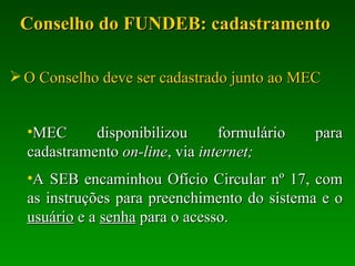 Conselho do FUNDEB: cadastramento  O Conselho deve ser cadastrado junto ao MEC MEC disponibilizou formulário para cadastramento  on-line , via  internet; A SEB encaminhou Ofício Circular nº 17, com as instruções para preenchimento do sistema e o  usuário  e a  senha  para o acesso.  