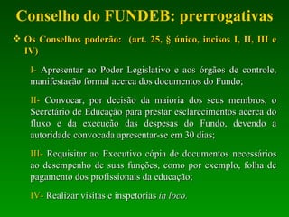 Conselho do FUNDEB: prerrogativas Os Conselhos poderão:   (art. 25, § único, incisos I, II, III e IV) I-  Apresentar ao Poder Legislativo e aos órgãos de controle, manifestação formal acerca dos documentos do Fundo; II-  Convocar, por decisão da maioria dos seus membros, o Secretário de Educação para prestar esclarecimentos acerca do fluxo e da execução das despesas do Fundo, devendo a autoridade convocada apresentar-se em 30 dias; III-  Requisitar ao Executivo cópia de documentos necessários ao desempenho de suas funções, como por exemplo, folha de pagamento dos profissionais da educação; IV-  Realizar visitas e inspetorias  in loco. 