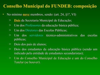 Conselho Municipal do FUNDEB: composição No mínimo  nove  membros, sendo: (art. 24, §1º, VI) Dois  da Secretaria Municipal de Educação; Um dos  Professores  da educação básica pública; Um dos  Diretores  das Escolas Públicas; Um dos  servidores  técnico-administrativos das escolas públicas; Dois dos pais de alunos; Dois dos estudantes da educação básica pública (sendo um indicado pela entidade de estudantes secundaristas); Um do Conselho Municipal de Educação e um do Conselho Tutelar (se houver). 