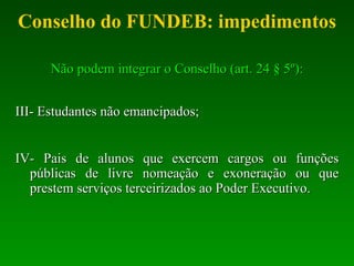Conselho do FUNDEB: impedimentos Não podem integrar o Conselho (art. 24 § 5º): III- Estudantes não emancipados; IV- Pais de alunos que exercem cargos ou funções públicas de livre nomeação e exoneração ou que prestem serviços terceirizados  ao Poder Executivo. 