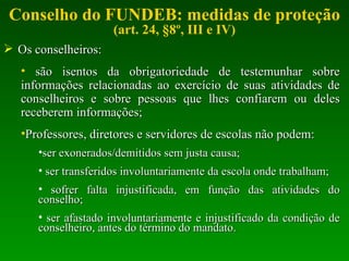 Conselho do FUNDEB: medidas de proteção (art. 24, §8º, III e IV) Os conselheiros: são isentos da obrigatoriedade de testemunhar sobre informações relacionadas ao exercício de suas atividades de conselheiros e sobre pessoas que lhes confiarem ou deles receberem informações; Professores, diretores e servidores de escolas não podem: ser exonerados/demitidos sem justa causa; ser transferidos involuntariamente da escola onde trabalham; sofrer falta injustificada, em função das atividades do conselho; ser afastado involuntariamente e injustificado da condição de conselheiro, antes do término do mandato. 