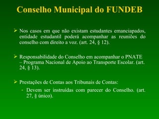 Nos casos em que não existam estudantes emanciapados, entidade estudantil poderá acompanhar as reuniões do conselho com direito a voz. (art. 24, § 12). Responsabilidade do Conselho em acompanhar o PNATE – Programa Nacional de Apoio ao Transporte Escolar. (art. 24, § 13). Prestações  de Contas aos Tribunais de Contas: Devem ser instruídas com parecer do Conselho. (art. 27, § único). Conselho Municipal do FUNDEB 