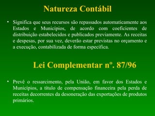 Natureza Contábil Significa que seus recursos são repassados automaticamente aos Estados e Municípios, de acordo com coeficientes de distribuição estabelecidos e publicados previamente. As receitas e despesas, por sua vez, deverão estar previstas no orçamento e a execução, contabilizada de forma específica.  Lei Complementar nº. 87/96 Prevê o ressarcimento, pela União, em favor dos Estados e Municípios, a título de compensação financeira pela perda de receitas decorrentes da desoneração das exportações de produtos primários. 