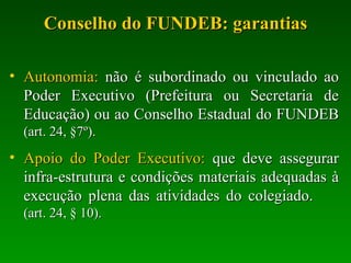 Conselho do FUNDEB: garantias Autonomia:  não é subordinado ou vinculado ao Poder Executivo (Prefeitura ou Secretaria de Educação) ou ao Conselho Estadual do FUNDEB  (art. 24, §7º). Apoio do Poder Executivo:  que deve assegurar infra-estrutura e condições materiais adequadas à execução plena das atividades do colegiado.  (art. 24, § 10). 