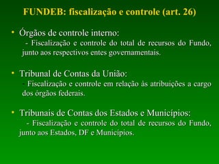 Órgãos de controle interno: - Fiscalização e controle do total de recursos do Fundo, junto aos respectivos entes governamentais. Tribunal de Contas da União: Fiscalização e controle em relação às atribuições a cargo dos órgãos federais. Tribunais de Contas   dos Estados e Municípios: - Fiscalização e controle do total de recursos do Fundo, junto aos Estados, DF e Municípios. FUNDEB: fiscalização e controle (art. 26) 