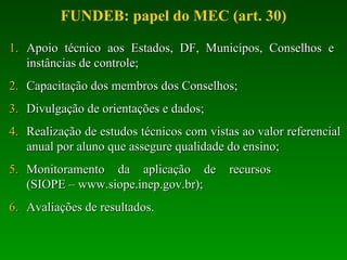 Apoio técnico aos Estados, DF, Municípos, Conselhos e  instâncias de controle; Capacitação dos membros dos Conselhos; Divulgação de orientações e dados; Realização de estudos técnicos com vistas ao valor referencial anual por aluno que assegure qualidade do ensino; Monitoramento da aplicação de recursos  (SIOPE – www.siope.inep.gov.br); Avaliações de resultados. FUNDEB: papel do MEC (art. 30) 
