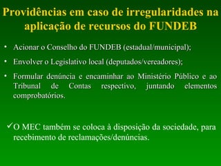 Providências em caso de irregularidades na aplicação de recursos do FUNDEB Acionar o Conselho do FUNDEB (estadual/municipal); Envolver o Legislativo local (deputados/vereadores); Formular denúncia e encaminhar ao Ministério Público e ao Tribunal de Contas respectivo, juntando elementos comprobatórios. O MEC também se coloca à disposição da sociedade, para recebimento de reclamações/denúncias. 