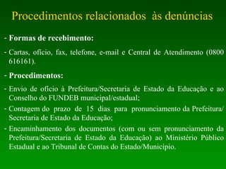 Procedimentos relacionados  às denúncias Formas de recebimento: Cartas, ofício, fax, telefone, e-mail e Central de Atendimento (0800 616161). Procedimentos: Envio de ofício à Prefeitura/Secretaria de Estado da Educação e ao Conselho do FUNDEB municipal/estadual; Contagem do  prazo  de  15  dias  para  pronunciamento da Prefeitura/Secretaria de Estado da Educação; Encaminhamento dos documentos (com ou sem pronunciamento da Prefeitura/Secretaria de Estado da Educação) ao Ministério Público Estadual e ao Tribunal de Contas do Estado/Município. 