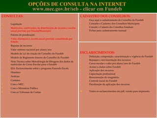 OPÇÕES DE CONSULTA NA INTERNET www.mec.gov.br/seb   - clicar em Fundeb CADASTRO DOS CONSELHOS: Faça aqui o cadastramento do Conselho do Fundeb Consulte o Cadastro dos Conselhos Municipais Consulte o Cadastro dos Conselhos Estaduais Fichas para cadastramento manual   ESCLARECIMENTOS: Definição, composição, caracterização e vigência do Fundeb Repasses e movimentação dos recursos Censo escolar e valor por aluno/ano do Fundeb Acesso a dados sobre Fundeb Aplicação dos recursos Capacitação profissional Remuneração do magistério Controle social do Fundeb Fiscalização da aplicação dos recursos   Todos os esclarecimentos em pdf, versão para impressão.  CONSULTAS: Legislação Matrículas, coeficientes de distribuição de recurso e receita anual prevista por Estado/Município Fatores de ponderação Valor aluno/ano e receita anual prevista consolidada por Estado Repasse de recursos Valor mínimo nacional por aluno/ano Modelo de Lei de criação do Conselho do Fundeb Modelo de Regimento Interno do Conselho do Fundeb Nota Técnica sobre Metodologia de filtragem dos dados de matrículas do Censo Escolar para o Fundeb EJA: Esclarecimento sobre o programa Fazendo Escola Histórico Notícias Contatos Com o MEC. Com o Ministério Público Com os Tribunais de Contas 