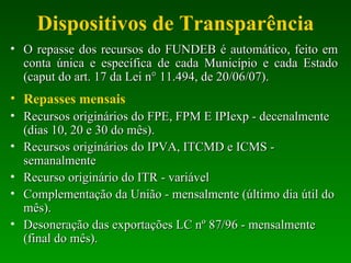 Dispositivos de Transparência O repasse dos recursos do FUNDEB é automático, feito em conta única e específica de cada Município e cada Estado (caput do art. 17 da Lei n° 11.494, de 20/06/07). Repasses mensais Recursos originários do FPE, FPM E IPIexp - decenalmente (dias 10, 20 e 30 do mês). Recursos originários do IPVA, ITCMD e ICMS - semanalmente Recurso originário do ITR - variável Complementação da União - mensalmente (último dia útil do mês). Desoneração das exportações LC nº 87/96 - mensalmente (final do mês). 