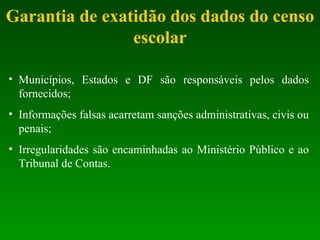 Garantia de exatidão dos dados do censo escolar Municípios, Estados e DF são responsáveis pelos dados fornecidos; Informações falsas acarretam sanções administrativas, civis ou penais; Irregularidades são encaminhadas ao Ministério Público e ao Tribunal de Contas. 