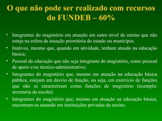 O que não pode ser realizado com recursos do FUNDEB – 60% Integrantes do magistério em atuação em outro nível de ensino que não esteja na esfera de atuação prioritária do estado ou município; Inativos, mesmo que, quando em atividade, tenham atuado na educação básica; Pessoal da educação que não seja integrante do magistério, como pessoal de apoio e/ou técnico-administrativo; Integrantes do magistério que, mesmo em atuação na educação básica pública, estejam em desvio de função, ou seja, em exercício de funções que não se caracterizam como funções de magistério (exemplo: secretaria da escola); Integrantes do magistério que, mesmo em atuação na educação básica, encontram-se atuando em instituições privadas de ensino. 