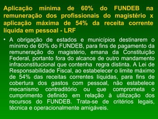 Aplicação mínima de 60% do FUNDEB na remuneração dos profissionais do magistério x aplicação máxima de 54% da receita corrente líquida em pessoal - LRF A obrigação de estados e municípios destinarem o mínimo de 60% do FUNDEB, para fins de pagamento da remuneração do magistério, emana da Constituição Federal, portanto fora do alcance de outro mandamento infraconstitucional que contenha  regra distinta. A Lei de Responsabilidade Fiscal, ao estabelecer o limite máximo de 54% das receitas correntes líquidas, para fins de cobertura dos gastos com pessoal, não estabelece mecanismo contraditório ou que comprometa o cumprimento definido em relação à utilização dos recursos do FUNDEB. Trata-se de critérios legais, técnica e operacionalmente amigáveis.   