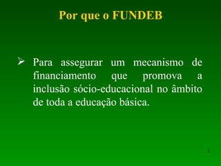 Por que o FUNDEB Para assegurar um mecanismo de financiamento que promova a inclusão sócio-educacional no âmbito de toda a educação básica. 