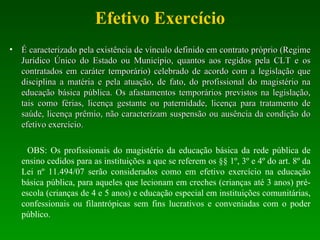 Efetivo Exercício É caracterizado pela existência de vínculo definido em contrato próprio (Regime Jurídico Único do Estado ou Município, quantos aos regidos pela CLT e os contratados em caráter temporário) celebrado de acordo com a legislação que disciplina a matéria e pela atuação, de fato, do profissional do magistério na educação básica pública. Os afastamentos temporários previstos na legislação, tais como férias, licença gestante ou paternidade, licença para tratamento de saúde, licença prêmio, não caracterizam suspensão ou ausência da condição do efetivo exercício.  OBS: Os profissionais do magistério da educação básica da rede pública de ensino cedidos para as instituições a que se referem os §§ 1º, 3º e 4º do art. 8º da Lei nº 11.494/07 serão considerados como em efetivo exercício na educação básica pública, para aqueles que lecionam em creches (crianças até 3 anos) pré-escola (crianças de 4 e 5 anos) e educação especial em instituições comunitárias, confessionais ou filantrópicas sem fins lucrativos e conveniadas com o poder público.  