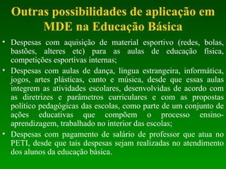 Outras possibilidades de aplicação em MDE na Educação Básica Despesas com aquisição de material esportivo (redes, bolas, bastões, alteres etc) para as aulas de educação física, competições esportivas internas; Despesas com aulas de dança, língua estrangeira, informática, jogos, artes plásticas, canto e música, desde que essas aulas integrem as atividades escolares, desenvolvidas de acordo com as diretrizes e parâmetros curriculares e com as propostas político pedagógicas das escolas, como parte de um conjunto de ações educativas que compõem o processo ensino-aprendizagem, trabalhado no interior das escolas; Despesas com pagamento de salário de professor que atua no PETI, desde que tais despesas sejam realizadas no atendimento dos alunos da educação básica. 
