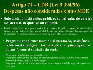Artigo 71 – LDB (Lei 9.394/96)  Despesas não consideradas como MDE Subvenção a instituições públicas ou privadas de caráter assistencial, desportivo ou cultural. Transferência de recursos para a aplicação em ações de caráter meramente assistenciais, desportivas ou culturais, tais como: distribuição de cestas básicas, financiamento de campeonatos esportivos, manutenção de festas típicas/folclóricas do município. Programas suplementares de alimentação, assistência médico-odontológica, farmacêutica e psicológica, e outras formas de assistência social. Alimentação escolar (gêneros alimentícios); Pagamento de tratamento de saúde de quaisquer especialidades, inclusive medicamentos Ressalva: Fonoaudiólogo e Psicopedagogo). Programas assistenciais aos alunos (compra de uniformes, mochila, sapatos) e aos seus familiares.  