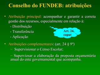Conselho do FUNDEB: atribuições Atribuição principal:  acompanhar e garantir a correta gestão dos recursos, especialmente em relação à: - Distribuição - Transferência - Aplicação Atribuições complementares : (art. 24 § 9º) Supervisionar o Censo Escolar; Superviosar a elaboração da proposta orçamentária anual do ente governamental que acompanha. Art. 24, caput 