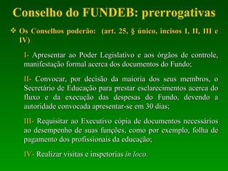 Conselho do FUNDEB: prerrogativas Os Conselhos poderão:   (art. 25, § único, incisos I, II, III e IV) I-  Apresentar ao Poder Legislativo e aos órgãos de controle, manifestação formal acerca dos documentos do Fundo; II-  Convocar, por decisão da maioria dos seus membros, o Secretário de Educação para prestar esclarecimentos acerca do fluxo e da execução das despesas do Fundo, devendo a autoridade convocada apresentar-se em 30 dias; III-  Requisitar ao Executivo cópia de documentos necessários ao desempenho de suas funções, como por exemplo, folha de pagamento dos profissionais da educação; IV-  Realizar visitas e inspetorias  in loco. 