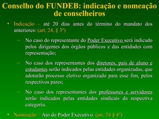Conselho do FUNDEB: indicação e nomeação de conselheiros Indicação –  até 20 dias antes do término do mandato dos anteriores:  (art. 24, § 3º) No caso do representante do  Poder Executivo  será indicado pelos dirigentes dos órgãos públicos e das entidades com representação; No caso dos representantes dos  diretores, pais de aluno e estudantes  serão indicados pelas entidades organizadas, que adotarão processo eletivo organizado para esse fim, pelos respectivos pares; No caso dos representantes dos  professores e servidores  serão indicados pelas entidades sindicais da respectiva categoria. Nomeação –  Ato do Poder Executivo . (art. 24 § 4º) 
