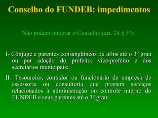 Conselho do FUNDEB: impedimentos Não podem integrar o Conselho (art. 24 § 5º): I- Cônjuge e parentes consangüíneos ou afins até o 3º grau ou por adoção do prefeito, vice-prefeito e dos secretários municipais; II- Tesoureiro, contador ou funcionário de empresa de assessoria ou consultoria que prestem serviços relacionados à administração ou controle interno do FUNDEB e seus parentes até o 3º grau; 