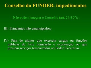 Conselho do FUNDEB: impedimentos Não podem integrar o Conselho (art. 24 § 5º): III- Estudantes não emancipados; IV- Pais de alunos que exercem cargos ou funções públicas de livre nomeação e exoneração ou que prestem serviços terceirizados  ao Poder Executivo. 
