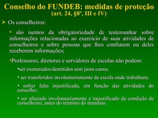 Conselho do FUNDEB: medidas de proteção (art. 24, §8º, III e IV) Os conselheiros: são isentos da obrigatoriedade de testemunhar sobre informações relacionadas ao exercício de suas atividades de conselheiros e sobre pessoas que lhes confiarem ou deles receberem informações; Professores, diretores e servidores de escolas não podem: ser exonerados/demitidos sem justa causa; ser transferidos involuntariamente da escola onde trabalham; sofrer falta injustificada, em função das atividades do conselho; ser afastado involuntariamente e injustificado da condição de conselheiro, antes do término do mandato. 