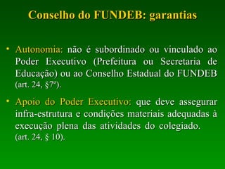 Conselho do FUNDEB: garantias Autonomia:  não é subordinado ou vinculado ao Poder Executivo (Prefeitura ou Secretaria de Educação) ou ao Conselho Estadual do FUNDEB  (art. 24, §7º). Apoio do Poder Executivo:  que deve assegurar infra-estrutura e condições materiais adequadas à execução plena das atividades do colegiado.  (art. 24, § 10). 