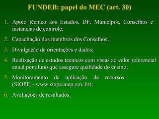 Apoio técnico aos Estados, DF, Municípos, Conselhos e  instâncias de controle; Capacitação dos membros dos Conselhos; Divulgação de orientações e dados; Realização de estudos técnicos com vistas ao valor referencial anual por aluno que assegure qualidade do ensino; Monitoramento da aplicação de recursos  (SIOPE – www.siope.inep.gov.br); Avaliações de resultados. FUNDEB: papel do MEC (art. 30) 