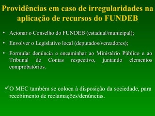Providências em caso de irregularidades na aplicação de recursos do FUNDEB Acionar o Conselho do FUNDEB (estadual/municipal); Envolver o Legislativo local (deputados/vereadores); Formular denúncia e encaminhar ao Ministério Público e ao Tribunal de Contas respectivo, juntando elementos comprobatórios. O MEC também se coloca à disposição da sociedade, para recebimento de reclamações/denúncias. 