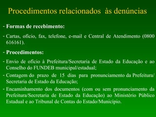 Procedimentos relacionados  às denúncias Formas de recebimento: Cartas, ofício, fax, telefone, e-mail e Central de Atendimento (0800 616161). Procedimentos: Envio de ofício à Prefeitura/Secretaria de Estado da Educação e ao Conselho do FUNDEB municipal/estadual; Contagem do  prazo  de  15  dias  para  pronunciamento da Prefeitura/Secretaria de Estado da Educação; Encaminhamento dos documentos (com ou sem pronunciamento da Prefeitura/Secretaria de Estado da Educação) ao Ministério Público Estadual e ao Tribunal de Contas do Estado/Município. 