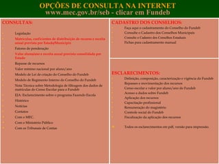 OPÇÕES DE CONSULTA NA INTERNET www.mec.gov.br/seb   - clicar em Fundeb CONSULTAS: Legislação Matrículas, coeficientes de distribuição de recurso e receita anual prevista por Estado/Município Fatores de ponderação Valor aluno/ano e receita anual prevista consolidada por Estado Repasse de recursos Valor mínimo nacional por aluno/ano Modelo de Lei de criação do Conselho do Fundeb Modelo de Regimento Interno do Conselho do Fundeb Nota Técnica sobre Metodologia de filtragem dos dados de matrículas do Censo Escolar para o Fundeb EJA: Esclarecimento sobre o programa Fazendo Escola Histórico Notícias Contatos Com o MEC. Com o Ministério Público Com os Tribunais de Contas CADASTRO DOS CONSELHOS: Faça aqui o cadastramento do Conselho do Fundeb Consulte o Cadastro dos Conselhos Municipais Consulte o Cadastro dos Conselhos Estaduais Fichas para cadastramento manual   ESCLARECIMENTOS: Definição, composição, caracterização e vigência do Fundeb Repasses e movimentação dos recursos Censo escolar e valor por aluno/ano do Fundeb Acesso a dados sobre Fundeb Aplicação dos recursos Capacitação profissional Remuneração do magistério Controle social do Fundeb Fiscalização da aplicação dos recursos   Todos os esclarecimentos em pdf, versão para impressão.  