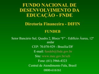 Diretoria Financeira - DIFIN FUNDEB Setor Bancário Sul, Quadra 2, Bloco “F” - Edifício Áurea, 12º andar CEP: 70.070-929 - Brasília/DF E-mail:  [email_address] Site:  www.mec.gov.br/seb Fone: (61) 3966-4323 Central de Atendimento Fala, Brasil 0800-616161 FUNDO NACIONAL DE DESENVOLVIMENTO DA EDUCAÇÃO - FNDE 