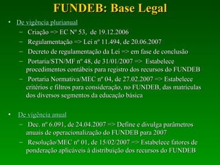 FUNDEB: Base Legal De vigência plurianual   Criação => EC Nº 53,  de 19.12.2006 Regulamentação => Lei nº 11.494, de 20.06.2007 Decreto de regulamentação da Lei => em fase de conclusão Portaria/STN/MF nº 48, de 31/01/2007 =>  Estabelece procedimentos contábeis para registro dos recursos do FUNDEB  Portaria Normativa/MEC nº 04, de 27.02.2007 => Estabelece critérios e filtros para consideração, no FUNDEB, das matrículas dos diversos segmentos da educação básica De vigência anual Dec. nº 6.091, de 24.04.2007 => Define e divulga parâmetros anuais de operacionalização do FUNDEB para 2007 Resolução/MEC nº 01, de 15/02/2007 => Estabelece fatores de ponderação aplicáveis à distribuição dos recursos do FUNDEB  