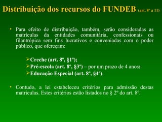 • Para efeito de distribuição, também, serão consideradas as
matrículas da entidades comunitária, confessionais ou
filantrópica sem fins lucrativos e conveniadas com o poder
público, que ofereçam:
Creche (art. 8º, §1º);
Pré-escola (art. 8º, §3º) – por um prazo de 4 anos;
Educação Especial (art. 8º, §4º).
• Contudo, a lei estabeleceu critérios para admissão destas
matriculas. Estes critérios estão listados no § 2º do art. 8º.
Distribuição dos recursos do FUNDEBDistribuição dos recursos do FUNDEB (art. 8º a 11)(art. 8º a 11)
 