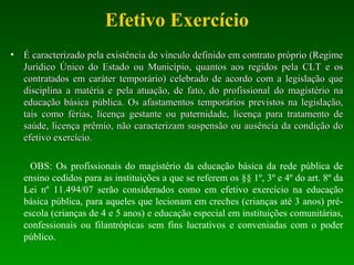 Efetivo Exercício
• É caracterizado pela existência de vínculo definido em contrato próprio (RegimeÉ caracterizado pela existência de vínculo definido em contrato próprio (Regime
Jurídico Único do Estado ou Município, quantos aos regidos pela CLT e osJurídico Único do Estado ou Município, quantos aos regidos pela CLT e os
contratados em caráter temporário) celebrado de acordo com a legislação quecontratados em caráter temporário) celebrado de acordo com a legislação que
disciplina a matéria e pela atuação, de fato, do profissional do magistério nadisciplina a matéria e pela atuação, de fato, do profissional do magistério na
educação básica pública. Os afastamentos temporários previstos na legislação,educação básica pública. Os afastamentos temporários previstos na legislação,
tais como férias, licença gestante ou paternidade, licença para tratamento detais como férias, licença gestante ou paternidade, licença para tratamento de
saúde, licença prêmio, não caracterizam suspensão ou ausência da condição dosaúde, licença prêmio, não caracterizam suspensão ou ausência da condição do
efetivo exercício.efetivo exercício.
OBS: Os profissionais do magistério da educação básica da rede pública de
ensino cedidos para as instituições a que se referem os §§ 1º, 3º e 4º do art. 8º da
Lei nº 11.494/07 serão considerados como em efetivo exercício na educação
básica pública, para aqueles que lecionam em creches (crianças até 3 anos) pré-
escola (crianças de 4 e 5 anos) e educação especial em instituições comunitárias,
confessionais ou filantrópicas sem fins lucrativos e conveniadas com o poder
público.
 