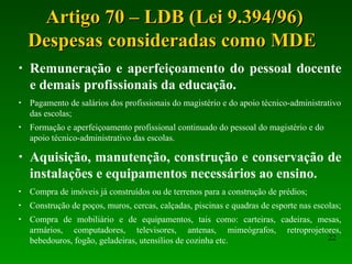 Artigo 70 – LDB (Lei 9.394/96)Artigo 70 – LDB (Lei 9.394/96)
Despesas consideradas como MDEDespesas consideradas como MDE
22
• Remuneração e aperfeiçoamento do pessoal docente
e demais profissionais da educação.
• Pagamento de salários dos profissionais do magistério e do apoio técnico-administrativo
das escolas;
• Formação e aperfeiçoamento profissional continuado do pessoal do magistério e do
apoio técnico-administrativo das escolas.
• Aquisição, manutenção, construção e conservação de
instalações e equipamentos necessários ao ensino.
• Compra de imóveis já construídos ou de terrenos para a construção de prédios;
• Construção de poços, muros, cercas, calçadas, piscinas e quadras de esporte nas escolas;
• Compra de mobiliário e de equipamentos, tais como: carteiras, cadeiras, mesas,
armários, computadores, televisores, antenas, mimeógrafos, retroprojetores,
bebedouros, fogão, geladeiras, utensílios de cozinha etc.
 