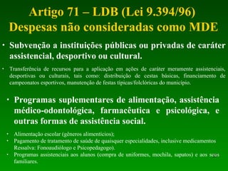 Artigo 71 – LDB (Lei 9.394/96)
Despesas não consideradas como MDE
25
• Subvenção a instituições públicas ou privadas de caráter
assistencial, desportivo ou cultural.
• Transferência de recursos para a aplicação em ações de caráter meramente assistenciais,
desportivas ou culturais, tais como: distribuição de cestas básicas, financiamento de
campeonatos esportivos, manutenção de festas típicas/folclóricas do município.
• Programas suplementares de alimentação, assistência
médico-odontológica, farmacêutica e psicológica, e
outras formas de assistência social.
• Alimentação escolar (gêneros alimentícios);
• Pagamento de tratamento de saúde de quaisquer especialidades, inclusive medicamentos
Ressalva: Fonoaudiólogo e Psicopedagogo).
• Programas assistenciais aos alunos (compra de uniformes, mochila, sapatos) e aos seus
familiares.
 