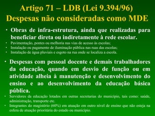 Artigo 71 – LDB (Lei 9.394/96)
Despesas não consideradas como MDE
• Obras de infra-estrutura, ainda que realizadas para
beneficiar direta ou indiretamente à rede escolar.
• Pavimentação, pontes ou melhoria nas vias de acesso às escolas;
• Instalação ou pagamento de iluminação pública nas ruas das escolas;
• Instalação de água pluviais e esgoto na rua onde se localiza a escola.
• Despesas com pessoal docente e demais trabalhadores
da educação, quando em desvio de função ou em
atividade alheia à manutenção e desenvolvimento do
ensino e ao desenvolvimento da educação básica
pública.
• Servidores da educação lotados em outras secretarias do município, tais como: saúde,
administração, transporte etc.
• Integrantes do magistério (60%) em atuação em outro nível de ensino que não esteja na
esfera de atuação prioritária do estado ou município.
 