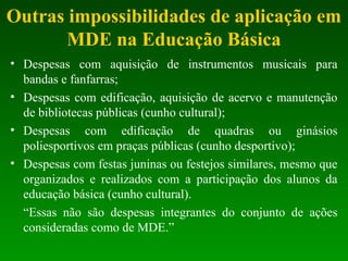 Outras impossibilidades de aplicação em
MDE na Educação Básica
• Despesas com aquisição de instrumentos musicais para
bandas e fanfarras;
• Despesas com edificação, aquisição de acervo e manutenção
de bibliotecas públicas (cunho cultural);
• Despesas com edificação de quadras ou ginásios
poliesportivos em praças públicas (cunho desportivo);
• Despesas com festas juninas ou festejos similares, mesmo que
organizados e realizados com a participação dos alunos da
educação básica (cunho cultural).
“Essas não são despesas integrantes do conjunto de ações
consideradas como de MDE.”
 