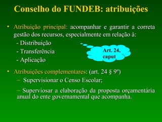 Conselho do FUNDEB: atribuições
• Atribuição principal:Atribuição principal: acompanhar e garantir a corretaacompanhar e garantir a correta
gestão dos recursos, especialmente em relação à:gestão dos recursos, especialmente em relação à:
- Distribuição- Distribuição
- Transferência- Transferência
- Aplicação- Aplicação
• Atribuições complementaresAtribuições complementares: (art. 24 § 9º): (art. 24 § 9º)
– Supervisionar o Censo Escolar;Supervisionar o Censo Escolar;
– Superviosar a elaboração da proposta orçamentáriaSuperviosar a elaboração da proposta orçamentária
anual do ente governamental que acompanha.anual do ente governamental que acompanha.
Art. 24,
caput
 